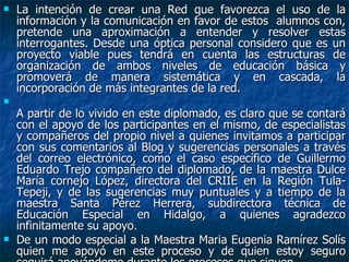 La intención de crear una Red que favorezca el uso de la información y la comunicación en favor de estos  alumnos con, pretende una aproximación a entender y resolver estas interrogantes. Desde una óptica personal considero que es un proyecto viable pues tendrá en cuenta las estructuras de organización de ambos niveles de educación básica y promoverá de manera sistemática y en cascada, la incorporación de más integrantes de la red. A partir de lo vivido en este diplomado, es claro que se contará con el apoyo de los participantes en el mismo, de especialistas y compañeros del propio nivel a quienes invitamos a participar con sus comentarios al Blog y sugerencias personales a través del correo electrónico, como el caso específico de Guillermo Eduardo Trejo compañero del diplomado, de la maestra Dulce María cornejo López, directora del CRIIE en la Región Tula-Tepeji, y de las sugerencias muy puntuales y a tiempo de la maestra Santa Pérez Herrera, subdirectora técnica de Educación Especial en Hidalgo, a quienes agradezco infinitamente su apoyo. De un modo especial a la Maestra Maria Eugenia Ramírez Solís quien me apoyó en este proceso y de quien estoy seguro seguirá apoyándome durante los procesos que siguen. 