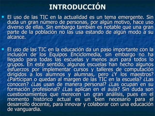 INTRODUCCIÓN El uso de las TIC en la actualidad es un tema emergente. Sin duda un gran número de personas, por algún motivo, hace uso diverso de ellas. Sin embargo también es notable que una gran parte de la población no las usa estando de algún modo a su alcance.  El uso de las TIC en la educación da un paso importante con la inclusión de los Equipos Enciclomedia, sin embargo no ha llegado para todas las escuelas y menos aun para todos lo grupos. En este sentido, algunas escuelas han hecho algunos esfuerzos por implementar cursos y talleres de computación dirigidos a los alumnos y alumnas, pero ¿Y los maestros? ¿Participan o quedan al margen de las TIC en la escuela? ¿Las conocen? ¿Las usan de manera personal? ¿Las ocupan en su formación profesional? ¿Las aplican en el aula? Sin duda son cuestionamientos que merecen un gran análisis, pues en el momento histórico actual es un bien necesario para el desarrollo docente, para innovar y colaborar con una educación de vanguardia. 