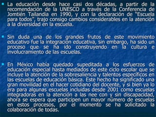 La educación desde hace casi dos décadas, a partir de la recomendación de la UNESCO a través de la Conferencia de Jomtién Tailandia en 1990, y con la declaración de “Escuela para todos”, trajo consigo cambios considerables en la atención a la diversidad en la escuela.  Sin duda una de los grandes frutos de este movimiento educativo fue la integración educativa, sin embargo, ha sido un proceso que se ha ido construyendo en la cultura e involucramiento de las escuelas.  En México había quedado supeditada a los esfuerzos de educación especial hasta mediados de este ciclo escolar que se incluye la atención de la sobresaliencia y talentos específicos en las escuelas de educación básica. Este hecho ha significado una gran movilidad en el hacer cotidiano del docente, y si bien ya lo era para algunas escuelas incluidas desde 2001 como escuelas integradoras en la atención a las nee con y sin discapacidad, ahora se espera que participen un mayor número de escuelas en estos procesos, por el momento se ha solicitado la colaboración de todas. 