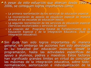 A pesar de esto esfuerzos que abarcan desde 1990 a 2006, se consiguen logros importantes como: La primera reorientación de los servicios de educación especial La incorporación de apoyos de educación especial de manera directa en las escuelas de educación básica. La segunda reorientación de los servicios de educación especial (Servicios escolarizados y servicios de apoyo) La creación del  Programa Estatal de Fortalecimiento de la Educación Especial y de la Integración Educativa. (Red de integración educativa). Sin duda han sido logros importantes de manera general, sin embargo las acciones han sido abordadas en su totalidad por educación especial, desde la programación, hasta las actividades específicas de apoyo a alumnos, padres y maestros. Estos factores han significado grandes límites en virtud de concretar las máximas de la integración educativa, sobre todo: normalización, sectorización e individualización de la enseñanza. 