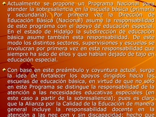 Actualmente se propone un Programa Nacional para atender la sobresaliencia en la escuela básica (primaria y secundaria). Por primera vez la Dirección de Educación Básica (Nacional) asume la responsabilidad de este programa con el apoyo de educación especial. En el estado de Hidalgo la subdirección de educación básica asume también esta responsabilidad. De este modo los distintos sectores, supervisiones y escuelas se involucran por primera vez en esta responsabilidad que siempre ha sido de ellos y que habían dejado de tajo en educación especial. Con base en este preámbulo y coyuntura actual, surge la idea de fortalecer los apoyos dirigidos hacia las escuelas de educación básica, en virtud de que no sólo en este Programa se distingue la responsabilidad de la atención a las necesidades educativas especiales (en este caso a partir de la sobresaliencia); pues es claro que la Alianza por la Calidad de la Educación de manera general incluye la responsabilidad docente en la atención a las nee con y sin discapacidad; hecho que no se ha concretado de manera responsable en las escuelas. 
