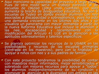 Aquí menciono la capacidad del proyecto a largo plazo. Pues de otro modo sería un trabajo parecido al de escuelas de calidad (para unas cuantas), que sólo aumenta la brecha de desigualdad educativa. No son 8 escuelas de Tepeji en donde existen alumnos con nee asociadas a discapacidad o sobresaliencia, pues ha sido una demanda creciente en los últimos dos años y se visualiza un panorama con mayor demanda a partir de la nueva Reforma Educativa que incluye la atención a las nee, discapacidad y recientemente con la modificación del Artículo 41 LGE en la atención a las aptitudes sobresalientes y talentos específicos. Se plantea optimizar los recursos de la USAER en las posibilidades y recursos de las escuelas primarias (centrada en los maestros), pero con la finalidad de apoyar a niños con nee y a sus padres de familia.  Con este proyecto tendremos la posibilidad de contar con maestros mejor informados, mejor sensibilizados y sobretodo con mejores recursos para apoyar a “todos” los alumnos independientemente de su condición y promover la  atención a la diversidad con énfasis en las TIC. 