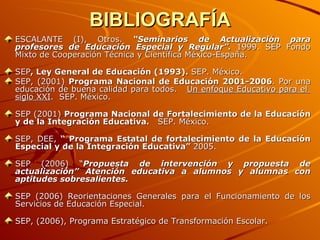 BIBLIOGRAFÍA ESCALANTE (I), Otros.  “Seminarios de Actualización para profesores de Educación Especial y Regular”.  1999. SEP Fondo Mixto de Cooperación Técnica y Científica México-España.  SEP , Ley General de Educación (1993).  SEP. México.  SEP, (2001)  Programa Nacional de Educación 2001-2006 . Por una educación de buena calidad para todos.  Un enfoque Educativo para el  siglo XXI .  SEP. México. SEP (2001)  Programa Nacional de Fortalecimiento de la Educación y de la Integración Educativa.   SEP. México. SEP, DEE,  “ Programa Estatal de fortalecimiento de la Educación Especial y de la Integración Educativa”  2005. SEP (2006) “ Propuesta de intervención y propuesta de actualización” Atención educativa a alumnos y alumnas con aptitudes sobresalientes. SEP (2006) Reorientaciones Generales para el Funcionamiento de los Servicios de Educación Especial. SEP, (2006), Programa Estratégico de Transformación Escolar. 