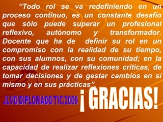 “ Todo rol se va redefiniendo en un proceso continuo, es un constante desafío que sólo puede superar un profesional reflexivo, autónomo y transformador. Docente que ha de  definir su rol en un compromiso con la realidad de su tiempo, con sus alumnos, con su comunidad; en la capacidad de realizar reflexiones críticas, de tomar decisiones y de gestar cambios en sí mismo y en sus prácticas”. JLVO/DIPLOMADO/TIC/2009 ¡ GRACIAS! 