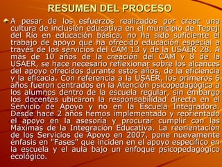 RESUMEN DEL PROCESO  A pesar de los esfuerzos realizados por crear una cultura de inclusión educativa en el municipio de Tepeji del Río en educación básica, no ha sido suficiente el trabajo de apoyo que ha ofrecido educación especial a través de los servicios del CAM 13 y de la USAER 28. A más de 10 años de la creación del CAM y 8 de la USAER, se hace necesario reflexionar sobre los alcances del apoyo ofrecidos durante estos años, de la eficiencia y la eficacia. Con referencia a la USAER, los primeros 6 años fueron centrados en la Atención psicopedagógica a los alumnos dentro de la escuela regular, sin embargo los docentes ubicaron la responsabilidad directa en el Servicio de Apoyo y no en la Escuela Integradora. Desde hace 2 años hemos implementado y reorientado el apoyo en la asesoría y procurar cumplir con las Máximas de la Integración Educativa. La reorientación de los Servicios de Apoyo en 2007, pone nuevamente énfasis en "Fases" que inciden en el apoyo específico en la escuela y el aula bajo un enfoque psicopedagógico ecológico.  