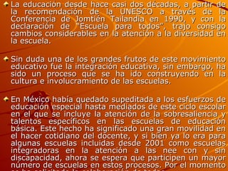 La educación desde hace casi dos décadas, a partir de la recomendación de la UNESCO a través de la Conferencia de Jomtién Tailandia en 1990, y con la declaración de “Escuela para todos”, trajo consigo cambios considerables en la atención a la diversidad en la escuela.  Sin duda una de los grandes frutos de este movimiento educativo fue la integración educativa, sin embargo, ha sido un proceso que se ha ido construyendo en la cultura e involucramiento de las escuelas.  En México había quedado supeditada a los esfuerzos de educación especial hasta mediados de este ciclo escolar en el que se incluye la atención de la sobresaliencia y talentos específicos en las escuelas de educación básica. Este hecho ha significado una gran movilidad en el hacer cotidiano del docente, y si bien ya lo era para algunas escuelas incluidas desde 2001 como escuelas integradoras en la atención a las nee con y sin discapacidad, ahora se espera que participen un mayor número de escuelas en estos procesos. Por el momento se ha solicitado la colaboración de todas. 