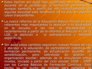 Estos hechos sin duda han significado otro actuar del docente en el sentido de la formación permanente, aunque también a partir del no involucramiento de algunas escuelas este fenómeno no ha sido en algunos casos trascendente. La nueva reforma de la Educación Básica incluye en sus referentes más importantes la atención a la diversidad en la escuela, a las nee, la discapacidad y recientemente a partir de la reforma al Artículo 41 de la LGE, la atención a  la sobresaliencia y talentos específicos. Sin duda estos cambios requieren nuevos modos de ver y atender a la educación, de participación colectiva, de formación permanente, de actualización docente, de sensibilización, pero sobretodo de gestión y organización escolar; además de la vinculación entre niveles, iniciado a partir del ciclo escolar 2008 – 2009 con los Cursos Básicos de Formación Continua. Este hecho es un punto de partida para fomentar la colaboración entre niveles de educación básica y en la región de Tepeji del Río de Ocampo, Hgo., a significado el inicio de redes de apoyo. 