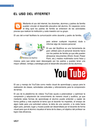 UELT 
11 
El uso del internet 
Mediante el uso del internet, los docentes, alumnos y padres de familia 
pueden vincular el desarrollo educativo del alumno. En espacios como 
el blog spot los padres de familia se enteraran de las actividades 
previas que realicen la institución y cada maestro con su grupo. 
El uso del e-mail facilitara la comunicación entre docente y padre de familia, 
para aclarar cualquier inquietud, duda o 
informar algo de manera personal. 
El uso del SkyDirve es una herramienta de 
gran utilidad para el personal docente hacía 
con los padres de familia ya que ella pueden 
almacenar documentos (Word, Excel, Power 
Point, etc.) medios multimedia como fotos y 
música; para que estos sean descargado por los padres y puedan tener una 
mayor utilidad, ventaja y estrategia para el desarrollo educativo de los alumnos. 
El uso y manejo de YouTube como medio visual de aprendizaje y apoyo para la 
realización de clases, actividades culturales y reforzamiento para la comprensión 
de temas. 
El uso de la plataforma de videos YouTube ayuda a potencializar u optimizar la 
compresión y adquisición de conocimiento de manera visual y auditiva, ya que 
mediante estas formas de aprendizaje el alumno puede entender y captar de 
forma gráfica y más explícita el tema que el docente ha impartido, el ensayo de 
algún baile para una actividad cultura, la letra de una canción, o la visita hacia 
algún país, periodo, lugar y museo puede ser desarrollada por el docente de forma 
visual para que el alumno visualice el tema de la clase y el objetivo del profesor se 
logre más eficiencia. 
 