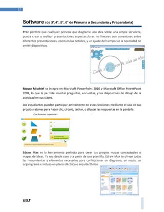 UELT 
12 
Software (de 3°,4°, 5°, 6° de Primaria a Secundaria y Preparatoria) 
Prezi permite que cualquier persona que diagrame una idea sobre una simple servilleta, 
pueda crear y realizar presentaciones espectaculares no lineares con conexiones entre 
diferentes presentaciones, zoom en los detalles, y un ajuste del tiempo sin la necesidad de 
omitir diapositivas. 
Mouse Mischief se integra en Microsoft PowerPoint 2010 y Microsoft Office PowerPoint 
2007, lo que le permite insertar preguntas, encuestas, y las diapositivas de dibujo de la 
actividad en sus clases. 
Los estudiantes pueden participar activamente en estas lecciones mediante el uso de sus 
propios ratones para hacer clic, círculo, tachar, o dibujar las respuestas en la pantalla. 
Edraw Max es la herramienta perfecta para crear tus propios mapas conceptuales o 
mapas de ideas. Ya sea desde cero o a partir de una plantilla, Edraw Max te ofrece todas 
las herramientas y elementos necesarios para confeccionar un diagrama, un mapa, un 
organigrama e incluso un plano eléctrico o arquitectónico. 
 