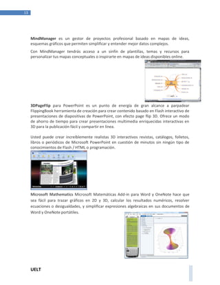 UELT 
13 
MindManager es un gestor de proyectos profesional basado en mapas de ideas, 
esquemas gráficos que permiten simplificar y entender mejor datos complejos. 
Con MindManager tendrás acceso a un sinfín de plantillas, temas y recursos para 
personalizar tus mapas conceptuales o inspirarte en mapas de ideas disponibles online. 
3DPageFlip para PowerPoint es un punto de energía de gran alcance a parpadear 
FlippingBook herramienta de creación para crear contenido basado en Flash interactivo de 
presentaciones de diapositivas de PowerPoint, con efecto page flip 3D. Ofrece un modo 
de ahorro de tiempo para crear presentaciones multimedia enriquecidas interactivas en 
3D para la publicación fácil y compartir en línea. 
Usted puede crear increíblemente realistas 3D interactivos revistas, catálogos, folletos, 
libros o periódicos de Microsoft PowerPoint en cuestión de minutos sin ningún tipo de 
conocimientos de Flash / HTML o programación. 
Microsoft Mathematics Microsoft Matemáticas Add-in para Word y OneNote hace que 
sea fácil para trazar gráficos en 2D y 3D, calcular los resultados numéricos, resolver 
ecuaciones o desigualdades, y simplificar expresiones algebraicas en sus documentos de 
Word y OneNote portátiles. 
 