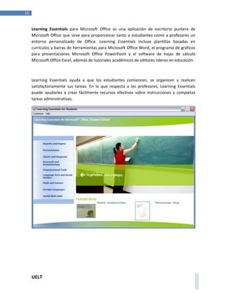 UELT 
15 
Learning Essentials para Microsoft Office es una aplicación de escritorio puntera de 
Microsoft Office que sirve para proporcionar tanto a estudiantes como a profesores un 
entorno personalizado de Office. Learning Essentials incluye plantillas basadas en 
currículos y barras de herramientas para Microsoft Office Word, el programa de gráficos 
para presentaciones Microsoft Office PowerPoint y el software de hojas de cálculo 
Microsoft Office Excel, además de tutoriales académicos de editores líderes en educación. 
Learning Essentials ayuda a que los estudiantes comiencen, se organicen y realicen 
satisfactoriamente sus tareas. En lo que respecta a los profesores, Learning Essentials 
puede ayudarles a crear fácilmente recursos efectivos sobre instrucciones y completas 
tareas administrativas. 
 