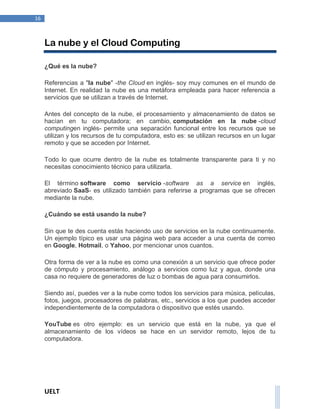 UELT 
16 
La nube y el Cloud Computing 
¿Qué es la nube? 
Referencias a "la nube" -the Cloud en inglés- soy muy comunes en el mundo de 
Internet. En realidad la nube es una metáfora empleada para hacer referencia a 
servicios que se utilizan a través de Internet. 
Antes del concepto de la nube, el procesamiento y almacenamiento de datos se 
hacían en tu computadora; en cambio, computación en la nube -cloud 
computingen inglés- permite una separación funcional entre los recursos que se 
utilizan y los recursos de tu computadora, esto es: se utilizan recursos en un lugar 
remoto y que se acceden por Internet. 
Todo lo que ocurre dentro de la nube es totalmente transparente para ti y no 
necesitas conocimiento técnico para utilizarla. 
El término software como servicio -software as a service en inglés, 
abreviado SaaS- es utilizado también para referirse a programas que se ofrecen 
mediante la nube. 
¿Cuándo se está usando la nube? 
Sin que te des cuenta estás haciendo uso de servicios en la nube continuamente. 
Un ejemplo típico es usar una página web para acceder a una cuenta de correo 
en Google, Hotmail, o Yahoo, por mencionar unos cuantos. 
Otra forma de ver a la nube es como una conexión a un servicio que ofrece poder 
de cómputo y procesamiento, análogo a servicios como luz y agua, donde una 
casa no requiere de generadores de luz o bombas de agua para consumirlos. 
Siendo así, puedes ver a la nube como todos los servicios para música, películas, 
fotos, juegos, procesadores de palabras, etc., servicios a los que puedes acceder 
independientemente de la computadora o dispositivo que estés usando. 
YouTube es otro ejemplo: es un servicio que está en la nube, ya que el 
almacenamiento de los vídeos se hace en un servidor remoto, lejos de tu 
computadora. 
 