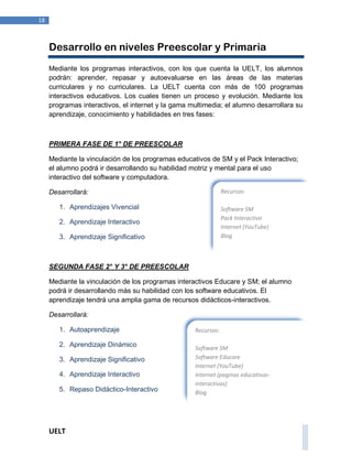 UELT 
18 
Desarrollo en niveles Preescolar y Primaria 
Mediante los programas interactivos, con los que cuenta la UELT, los alumnos 
podrán: aprender, repasar y autoevaluarse en las áreas de las materias 
curriculares y no curriculares. La UELT cuenta con más de 100 programas 
interactivos educativos. Los cuales tienen un proceso y evolución. Mediante los 
programas interactivos, el internet y la gama multimedia; el alumno desarrollara su 
aprendizaje, conocimiento y habilidades en tres fases: 
PRIMERA FASE DE 1° DE PREESCOLAR 
Mediante la vinculación de los programas educativos de SM y el Pack Interactivo; 
el alumno podrá ir desarrollando su habilidad motriz y mental para el uso 
interactivo del software y computadora. 
Desarrollará: 
1. Aprendizajes Vivencial 
2. Aprendizaje Interactivo 
3. Aprendizaje Significativo 
SEGUNDA FASE 2° Y 3° DE PREESCOLAR 
Mediante la vinculación de los programas interactivos Educare y SM; el alumno 
podrá ir desarrollando más su habilidad con los software educativos. El 
aprendizaje tendrá una amplia gama de recursos didácticos-interactivos. 
Desarrollará: 
1. Autoaprendizaje 
2. Aprendizaje Dinámico 
3. Aprendizaje Significativo 
4. Aprendizaje Interactivo 
5. Repaso Didáctico-Interactivo 
Recursos: 
Software SM 
Pack Interactivo 
Internet (YouTube) 
Blog 
Recursos: 
Software SM 
Software Educare 
Internet (YouTube) 
Internet (paginas educativas-interactivas) 
Blog 
E-mail 
 