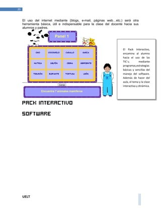 UELT 
20 
El uso del internet mediante (blogs, e-mail, páginas web…etc.) será otra 
herramienta básica, útil e indispensable para la clase del docente hacia sus 
alumnos y padres. 
Pack interactivo 
Software 
El Pack Interactivo, 
encamina al alumno 
hacia el uso de las 
TIC´s; mediante 
programas,estrategias 
básicas y sencillas del 
manejo del software. 
Además de hacer del 
aula, el tema y la clase 
interactiva y dinámica. 
 