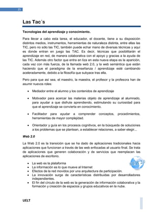UELT 
25 
Las Tac´s 
Tecnologías del aprendizaje y conocimiento. 
Para llevar a cabo esta tarea, el educador, el docente, tiene a su disposición 
distintos medios, instrumentos, herramientas de naturaleza distinta, entre ellas las 
TIC, pero no sólo las TIC, también puede echar mano de diversas técnicas y aquí 
es donde entran en juego las TAC. Es decir, técnicas que posibilitarán el 
aprendizaje en red, de manera colaborativa con el apoyo y gracias a la ayuda de 
las TIC. Además otro factor que entra en liza en esta nueva etapa es la aparición, 
cada vez con más fuerza, de la llamada web 2.0, y la web semántica que están 
haciendo que el paradigma de la enseñanza / aprendizaje esté cambiando 
aceleradamente, debido a la filosofía que subyace tras ella. 
Pero para que así sea, el maestro, la maestra, el profesor y la profesora han de 
asumir nuevos roles: 
 Mediador entre el alumno y los contenidos de aprendizaje 
 Motivador para acercar las materias objeto de aprendizaje al alumnado, 
para ayudar a que disfrute aprendiendo, estimulando su curiosidad para 
que el aprendizaje se convierta en conocimiento. 
 Facilitador para ayudar a comprender conceptos, procedimientos, 
herramientas de mayor complejidad. 
 Orientador y guía en los procesos cognitivos, en la búsqueda de soluciones 
a los problemas que se plantean, a establecer relaciones, a saber elegir... 
Web 2.0 
La Web 2.0 es la transición que se ha dado de aplicaciones tradicionales hacia 
aplicaciones que funcionan a través de las web enfocadas al usuario final. Se trata 
de aplicaciones que generen colaboración y de servicios que reemplacen las 
aplicaciones de escritorio. 
 La web es la plataforma 
 La información es lo que mueve al Internet 
 Efectos de la red movidos por una arquitectura de participación. 
 La innovación surge de características distribuidas por desarrolladores 
independientes. 
 El fin del círculo de la web es la generación de información colaborativa y la 
formación y creación de espacios y grupos educativos en la nube. 
 