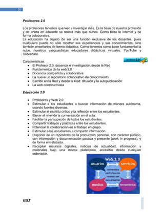 UELT 
26 
Profesores 2.0 
Los profesores tenemos que leer e investigar más. Es la base de nuestra profesión 
y de ahora en adelante se notará más que nunca. Como base le internet y de 
forma colaborativa. 
La educación ha dejado de ser una función exclusiva de los docentes, pues 
cualquiera puede no sólo mostrar sus experiencias y sus conocimientos, sino 
también enseñarlos de forma didáctica. Como tenemos como base fundamental la 
nube, nuestros vanguardistas educadores didácticos virtuales: YouTube y 
Slideshare. 
Características: 
 El Profesor 2.0: docencia e investigación desde la Red 
 Fundamentos de la web 2.0 
 Docencia compartida y colaborativa 
 La nueve un repositorio colaborativo de conocimiento 
 Escribir en la Red y desde la Red: difusión y la autopublicación 
 La web constructivista 
Educación 2.0 
 Profesores y Web 2.0 
 Estimular a los estudiantes a buscar información de manera autónoma, 
usando fuentes diversas. 
 Estimular el espíritu crítico y la reflexión entre los estudiantes. 
 Elevar el nivel de la conversación en el aula. 
 Facilitar la participación de todos los estudiantes. 
 Compartir trabajos y prácticas entre los estudiantes. 
 Potenciar la colaboración en el trabajo en grupo. 
 Estimular a los estudiantes a compartir información. 
 Disponer de un repositorio de la producción personal, con carácter público, 
con información y documentación pasada y presente (work in progress), y 
de forma entrelazada. 
 Recopilar recursos digitales, noticias de actualidad, información y 
materiales bajo una misma plataforma, accesible desde cualquier 
ordenador. 
 