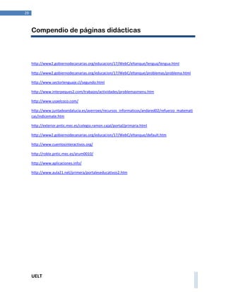 UELT 
29 
Compendio de páginas didácticas 
http://www2.gobiernodecanarias.org/educacion/17/WebC/eltanque/lengua/lengua.html 
http://www2.gobiernodecanarias.org/educacion/17/WebC/eltanque/problemas/problema.html 
http://www.sectorlenguaje.cl/segundo.html 
http://www.interpeques2.com/trabajos/actividades/problemasmenu.htm 
http://www.usaelcoco.com/ 
http://www.juntadeandalucia.es/averroes/recursos_informaticos/andared02/refuerzo_matemati 
cas/indicemate.htm 
http://exterior.pntic.mec.es/colegio.ramon.cajal/portal/primaria.html 
http://www2.gobiernodecanarias.org/educacion/17/WebC/eltanque/default.htm 
http://www.cuentosinteractivos.org/ 
http://roble.pntic.mec.es/arum0010/ 
http://www.aplicaciones.info/ 
http://www.aula21.net/primera/portaleseducativos2.htm 
 