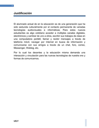 UELT 
3 
Justificación 
El alumnado actual de en la educación es de una generación que ha 
sido seducida culturalmente por el contacto permanente de variadas 
tecnologías audiovisuales e informáticas. Para estos nuevos 
estudiantes es algo cotidiano acceder a múltiples canales digitales, 
electrónicos y cambiar de uno a otros, escribir sus trabajos de clase en 
una computadora portátil, llamar y recibir mensajes a través de 
telefonía móvil, navegar por Internet en busca de información y 
comunicarse con sus amigos a través de un chat, foro, correo, 
Messenger, Weblog, etc. 
Por lo cual los decentes y la educación misma demanda una 
interacción y vinculación para las nuevas tecnologías de nuestra era y 
formas de comunicarnos. 
 