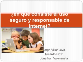 Jorge Villanueva
Ricardo Ortiz
Jonathan Valenzuela
¿en que consiste el uso
seguro y responsable de
internet?
 
