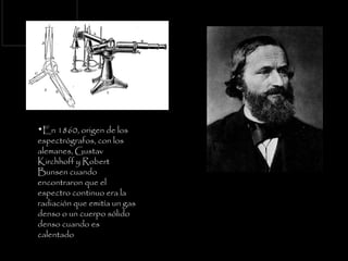 En 1860, origen de los espectrógrafos, con los alemanes, Gustav Kirchhoff y Robert Bunsen cuando encontraron que el espectro continuo era la radiación que emitía un gas denso o un cuerpo sólido denso cuando es calentado   