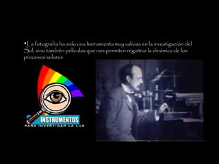 La fotografía ha sido una herramienta muy valiosa en la investigación del Sol, sino también películas que nos permiten registrar la dinámica de los procesos solares  