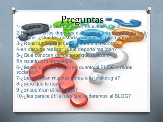 Preguntas
1-¿Qué significa para ustedes Educación física?
2-Respecto a los deportes que vamos a desarrollar durante
este año. ¿Que les gustaría conocer de cada uno de ellos?
3-¿Realizan deporte fuera del ámbito escolar?
4-en caso de realizar ¿Qué deporte realizan?
5-¿Qué conocen del deporte que realizan?
En cuanto a la tecnología:
6-¿tienen conocimientos en cuanto al BLOG o redes
sociales?
7-¿Les dedican muchas horas a la tecnología?
8-¿para que la usan?
9-¿encuentran dificultades?
10-¿les parece útil el uso que le daremos al BLOG?
 