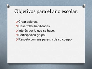 Objetivos para el año escolar.
O Crear valores.
O Desarrollar habilidades.
O Interés por lo que se hace.
O Participación grupal.
O Respeto con sus pares, y de su cuerpo.
 
