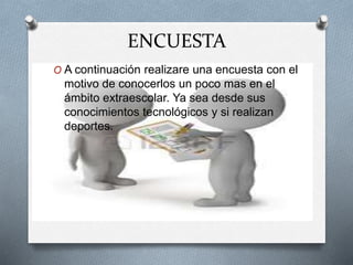ENCUESTA
O A continuación realizare una encuesta con el
motivo de conocerlos un poco mas en el
ámbito extraescolar. Ya sea desde sus
conocimientos tecnológicos y si realizan
deportes.
 
