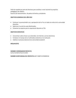 Falta de respaldo por parte de directivos para socializar a nivel nacional los proyectos
pedagógicos de robótica
Ausencia de representantes de padres de familia y estudiantes
OBJETIVOS GENERALES DEL AÑO 2014
Continuar la promocióndel uso y apropiación de las Tics en todos los entes de la comunidad
educativa.
Optimizar el uso de las aulas Multimedios.
Fomentar los espacios para la capacitación docente en TICs
OBJETIVOS ESPECIFICOS
Concientizar sobre el buen uso sistemático de Internet y correo electrónico
Fortalecer el manejo de los multimedios existentes en la institución
Viabilizar el proceso electoral de la comunidad estudiantil
PRESUPUESTO
NOMBRE COORDINADOR PROYECTO:
Carlos Humberto Nuncira Gallo
NOMBRE SECRETARIO(A) DEL PROYECTO:LADY YANETH CIPAMOCHA
 