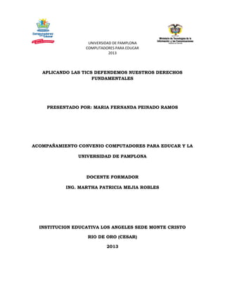 UNIVERSIDAD DE PAMPLONA
COMPUTADORES PARA EDUCAR
2013

APLICANDO LAS TICS DEFENDEMOS NUESTROS DERECHOS
FUNDAMENTALES

PRESENTADO POR: MARIA FERNANDA PEINADO RAMOS

ACOMPAÑAMIENTO CONVENIO COMPUTADORES PARA EDUCAR Y LA
UNIVERSIDAD DE PAMPLONA

DOCENTE FORMADOR
ING. MARTHA PATRICIA MEJIA ROBLES

INSTITUCION EDUCATIVA LOS ANGELES SEDE MONTE CRISTO
RIO DE ORO (CESAR)
2013

 