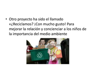 • Otro proyecto ha sido el llamado
«¿Reciclamos? ¡Con mucho gusto! Para
mejorar la relación y concienciar a los niños de
la importancia del medio ambiente
 