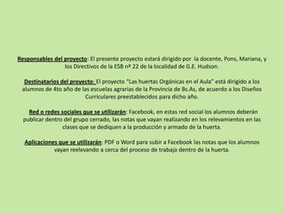 Responsables del proyecto: El presente proyecto estará dirigido por la docente, Pons, Mariana, y
los Directivos de la ESB nº 22 de la localidad de G.E. Hudson.
Destinatarios del proyecto: El proyecto “Las huertas Orgánicas en el Aula” está dirigido a los
alumnos de 4to año de las escuelas agrarias de la Provincia de Bs.As, de acuerdo a los Diseños
Curriculares preestablecidos para dicho año.
Red o redes sociales que se utilizarán: Facebook, en estas red social los alumnos deberán
publicar dentro del grupo cerrado, las notas que vayan realizando en los relevamientos en las
clases que se dediquen a la producción y armado de la huerta.
Aplicaciones que se utilizarán: PDF o Word para subir a Facebook las notas que los alumnos
vayan reelevando a cerca del proceso de trabajo dentro de la huerta.
 