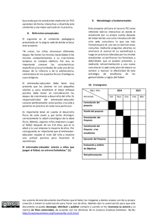 buscando que los estudiantes mediante las TICS 
aprendan de forma interactiva y divertida este 
contenido y sea mejor aplicado en la práctica. 
8. Referentes conceptuales 
El siguiente es el contenido pedagógico 
presentado en la página web de donde se basa 
este proyecto: 
“Al crecer, los niños atraviesan diferentes 
etapas. No tienen las mismas necesidades ni los 
mismos comportamientos y su crecimiento 
tampoco es siempre idéntico. Por eso, es 
importante conocer las características 
específicas y las prioridades de cada una de las 
etapas de la infancia y de la adolescencia, 
centrándose en los aspectos físicos, fisiológicos 
y psicológicos. 
El entrenador-educador debe tener muy 
presente que los jóvenes no son pequeños 
adultos y, para establecer el mejor enfoque 
posible, debe tomar en consideración las 
etapas de crecimiento y desarrollo del niño. Es 
responsabilidad del entrenador-educador 
conocer perfectamente estos puntos cruciales y 
ponerlos en práctica en cada caso particular. 
Es importante tener en cuenta el desarrollo 
físico de cada joven y, por tanto, distinguir 
correctamente la edad cronológica de la edad 
física. Además, algunos niños empiezan a jugar 
al fútbol después de los 6-8 años, que es la 
edad a la cual empieza la mayoría de ellos. Por 
consiguiente, es importante que el entrenador-educador 
respete el nivel del niño y muestre 
una actitud positiva para favorecer el 
aprendizaje. 
El entrenador-educador orienta a niños que 
juegan al fútbol, no entrena futbolistas.” [1] 
9. Metodología y fundamentación. 
Este proyecto utilizara el recurso TIC como 
referente teórico interactivo en donde el 
estudiante por su propia cuenta después 
de haber tenido una corta introducción del 
sitio web, consultara lo que sea más 
llamativo para él, una vez se realicen estas 
consultas mediante preguntas abiertas se 
analizara el avance en su aprendizaje y 
luego en prácticas lideradas por los mismos 
estudiantes se verificaran las fortalezas y 
debilidades que se puedan presentar, y 
mediante retroalimentación y una nueva 
consulta en la web como plan de mejora se 
volverá a evaluar la efectividad de esta 
estrategia de enseñanza de las 
generalidades y reglas del futbol. 
10. Cronograma 
Mes -Año 
Actividad 
2014 2015 
Oct Nov Ene Feb Mar 
Formulación del 
proyecto 
Diseño del proyecto 
Presentación del 
Proyecto 
Socialización del 
Proyecto a los 
estudiantes 
Ejecución del Proyecto 
Evaluación y análisis 
de Objetivos 
Retroalimentación 
Los autores de este documento manifiestan que el texto, las imágenes y demás anexos son de su propia 
creación o tienen la autorización para hacer uso de ellos. Además dan la autorización para que este 
documento se pueda descargar, distribuir y publicar siempre y cuando se les reconozca su autoría y se 
realice sin fines comerciales, de acuerdo con los términos de la Licencia Creative Commons By-Nc: 
http://creativecommons.org/licenses/by-nc/2.5/co/ 
 
