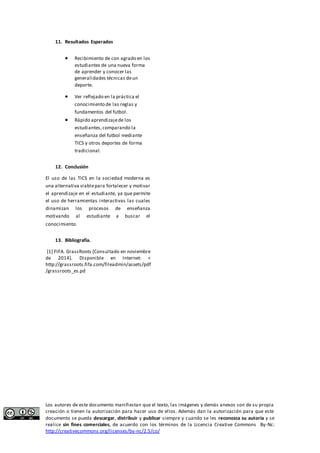 11. Resultados Esperados 
 Recibimiento de con agrado en los 
estudiantes de una nueva forma 
de aprender y conocer las 
generalidades técnicas de un 
deporte. 
 Ver reflejado en la práctica el 
conocimiento de las reglas y 
fundamentos del futbol. 
 Rápido aprendizaje de los 
estudiantes, comparando la 
enseñanza del futbol mediante 
TICS y otros deportes de forma 
tradicional. 
12. Conclusión 
El uso de las TICS en la sociedad moderna es 
una alternativa viable para fortalecer y motivar 
el aprendizaje en el estudiante, ya que permite 
el uso de herramientas interactivas las cuales 
dinamizan los procesos de enseñanza 
motivando al estudiante a buscar el 
conocimiento. 
13. Bibliografía. 
[1] FIFA. GrassRoots [Consultado en noviembre 
de 2014]. Disponible en Internet: < 
http://grassroots.fifa.com/fileadmin/assets/pdf 
/grassroots_es.pd 
Los autores de este documento manifiestan que el texto, las imágenes y demás anexos son de su propia 
creación o tienen la autorización para hacer uso de ellos. Además dan la autorización para que este 
documento se pueda descargar, distribuir y publicar siempre y cuando se les reconozca su autoría y se 
realice sin fines comerciales, de acuerdo con los términos de la Licencia Creative Commons By-Nc: 
http://creativecommons.org/licenses/by-nc/2.5/co/ 
 