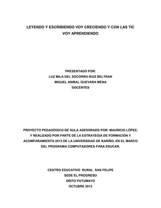 LEYENDO Y ESCRIBIENDO VOY CRECIENDO Y CON LAS TIC
VOY APRENDIENDO

PRESENTADO POR:
LUZ MILA DEL SOCORRO RUIZ BELTRAN
MIGUEL ANIBAL GUEVARA MENA
DOCENTES

PROYECTO PEDAGÓGICO DE AULA ASESORADO POR: MAURICIO LÓPEZ,
Y REALIZADO POR PARTE DE LA ESTRATEGIA DE FORMACIÓN Y
ACOMPAÑAMIENTO 2013 DE LA UNIVERSIDAD DE NARIÑO, EN EL MARCO
DEL PROGRAMA COMPUTADORES PARA EDUCAR.

CENTRO EDUCATIVO RURAL SAN FELIPE
SEDE EL PROGRESO
ORITO PUTUMAYO
OCTUBRE 2013

 