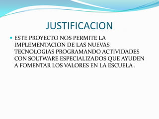 JUSTIFICACION
 ESTE PROYECTO NOS PERMITE LA
IMPLEMENTACION DE LAS NUEVAS
TECNOLOGIAS PROGRAMANDO ACTIVIDADES
CON SOLTWARE ESPECIALIZADOS QUE AYUDEN
A FOMENTAR LOS VALORES EN LA ESCUELA .
 