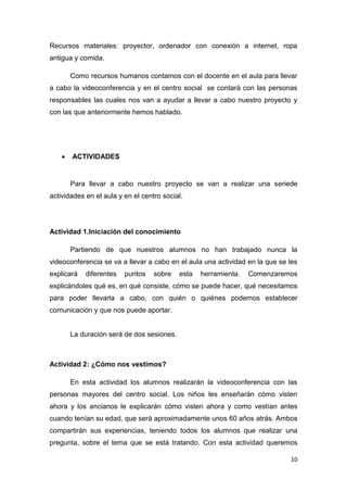 Recursos materiales: proyector, ordenador con conexión a internet, ropa
antigua y comida.
Como recursos humanos contamos con el docente en el aula para llevar
a cabo la videoconferencia y en el centro social se contará con las personas
responsables las cuales nos van a ayudar a llevar a cabo nuestro proyecto y
con las que anteriormente hemos hablado.

ACTIVIDADES

Para llevar a cabo nuestro proyecto se van a realizar una seriede
actividades en el aula y en el centro social.

Actividad 1.Iniciación del conocimiento
Partiendo de que nuestros alumnos no han trabajado nunca la
videoconferencia se va a llevar a cabo en el aula una actividad en la que se les
explicará

diferentes

puntos

sobre

esta

herramienta.

Comenzaremos

explicándoles qué es, en qué consiste, cómo se puede hacer, qué necesitamos
para poder llevarla a cabo, con quién o quiénes podemos establecer
comunicación y que nos puede aportar.

La duración será de dos sesiones.

Actividad 2: ¿Cómo nos vestimos?
En esta actividad los alumnos realizarán la videoconferencia con las
personas mayores del centro social. Los niños les enseñarán cómo visten
ahora y los ancianos le explicarán cómo visten ahora y como vestían antes
cuando tenían su edad, que será aproximadamente unos 60 años atrás. Ambos
compartirán sus experiencias, teniendo todos los alumnos que realizar una
pregunta, sobre el tema que se está tratando. Con esta actividad queremos
10

 
