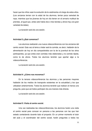 hacer que los niños vean la evolución de la vestimenta a lo largo de estos años.
(Los ancianos tenían con la edad de los alumnos, tenían poca variedad de
ropa, mientras que los jóvenes de hoy en día tienen en el armario multitud de
prendas, al igual que, antes solo había dos o tres tiendas y ahora hay una gran
variedad de éstas).
La duración será de una sesión.

Actividad 3:¿Qué comemos?
Los alumnos realizarán una nueva videoconferencia con los ancianos del
centro social. Esta vez el tema a tratar será la comida, es decir, hablarán de la
alimentación de hoy en día comparándola con la de la juventud de los otros
participantes, ya que antes eran comidas más elaboradas y no comida rápida,
como la de ahora. Todos los alumnos tendrán que aportar algo a la
videoconferencia.
La duración será de una sesión.

Actividad 4: ¿Cómo nos movemos?
En la tercera videoconferencia los alumnos y las personas mayores
hablarán de los medios de transporte existentes en la actualidad y los que
utilizaban anteriormente. Todos los alumnos tendrán que realizar al menos una
pregunta, para que así todos participen de una manera más directa.
La duración será de una sesión.

Actividad 5: Visita al centro social.
Una vez realizadas las videoconferencias, los alumnos harán una visita
al centro social para conocer en persona a las personas con las que han
estado contactando durante todo el proyecto. En un primer momento el tutor
del aula y el coordinador del centro social, harán preguntas a todos los
11

 