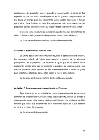 participantes del proyecto, para ir guiando la conversación, a cerca de las
experiencias que han vivido y de lo que más les ha gustado. Seguidamente se
les dejará un tiempo para que libremente todos puedan conocerse y hablar
entre ellos. Para finalizar la visita los integrantes del centro social habrán
preparado comida característica de su época y todos podrán almorzar juntos.
Con esta visita los alumnos conocerán a parte de a sus compañeros de
videoconferencia, el lugar donde ellos pasan su mayor parte del tiempo.
La duración será de una mañana dentro del horario escolar.

Actividad 6: Bienvenida a nuestro cole.
La última actividad de nuestro proyecto, será al contrario que la anterior.
Los ancianos visitarán el colegio para conocer el entorno de los alumnos
participantes en el proyecto. Los alumnos al igual que en el centro social
prepararán comida para que los ancianos la prueben, se vestirán con la ropa
que los ancianos hallan descrito en las videoconferencias y harán de guías
para enseñarles el colegio donde ellos pasan la mayor parte del día.
La duración será de una mañana dentro del horario escolar.

Actividad 7: Contamos nuestra experiencia en Edmodo.
Tras finalizar todas las actividades con la videoconferencia, los alumnos
contarán las experiencias vividas en la red social Edmodo, la cual fue creada a
principios de curso, para realizar distintas actividades. Los ancianos también
tendrán que contar sus experiencias en la misma red social en la que crearon
su perfil al principio del proyecto.
La duración será de una sesión.

12

 