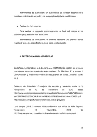 Instrumentos de evaluación: un autoanálisis de la labor docente en la
puesta en práctica del proyecto y de sus propios objetivos establecidos.

Evaluación del proyecto
Para evaluar el proyecto comprobaremos al final del mismo si los
objetivos propuestos se han alcanzado.
Instrumentos de evaluación: el docente realizara una planilla donde
registrará todos los aspectos llevados a cabo en el proyecto.

8. REFERENCIAS BIBLIOGRÁFICAS

Castañeda, L.; González, V. & Serrano, J.L. (2011) Donde habitan los jóvenes:
precisiones sobre un mundo de redes sociales. En Martínez, F. y solano, I.
Comunicación y relaciones sociales de los jóvenes en la red. Alicante: Marfil.
pp 5.

Gobierno de Cantabria. Consejería de empleo y bienestar social (s.f.).
Recuperado

el

12

de

noviembre

de

2013

desde

http://www.serviciossocialescantabria.org/uploads/documentos%20e%20inform
es/CENTROS%20SOCIALES%20PARA%20PERSONAS%20MAYORES.pdf
http://escuelasamigas.fundaciontelefonica.com/el-proyecto/

Loro parque (2013, 3 marzo). Videoconferencia con niños de toda España.
Recuperado

10

noviembre,

2013

de

http://blog.loroparque.com/videoconferencia-con-ninos-de-toda-espana/

15

 