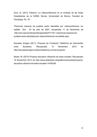 Duro, D. (2013, Febrero). La videoconferencia en el contexto de las Aulas
Hospitalarias de la CARM. Murcia: Universidad de Murcia. Facultad de
Psicología. Pp. 16.
“Personas mayores de pueblos serán atendidas por videoconferencia vía
satélite “,Sid , 04 de julio de 2007, recuperado 11 de Noviembre de
.http://sid.usal.es/noticias/discapacidad/47119/1-1/personas-mayores-depueblos-seran-atendidas-por-videoconferencia-via-satelite.aspx

Escuelas Amigas (2011). Proyecto de Fundación Telefónica de Intercambio
entre

Escolares.

Recuperado

12

Noviembre

2013

de

http://escuelasamigas.fundaciontelefonica.com/el-proyecto/

Bazán, M. (2012) Proyecto educativo utilización de reyes sociales. Recuperado
19 Noviembre 2013 de http://www.slideshare.net/guillermooscardiaz/proyectoeducativo-utilizacin-de-redes-sociales-14792438.

16

 