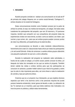 1. RESUMEN

Nuestro proyecto consiste en realizar una comunicación en el aula de 6º
de primaria del colegio Hispania con un centro social llamado “Cartagena II”,
ambos situados en la ciudad de Cartagena.
Estas comunicaciones tendrán como finalidad conocer por la parte de
ambos la comida, la ropa, los medios de transporte y el colegio. De todas estas
cuestiones los participantes del proyecto, que son 25 alumnos y 10 personas
mayores, tendrán que compartir con sus compañeros del proyecto todas las
experiencias vividas con esos temas, es decir, como se vestían y se visten, qué
comían y que comen, etc., para que así ambos grupos puedan conocer puntos
de vista muy diferentes, principalmente por la edad de ellos.
Las comunicaciones se llevarán a cabo mediante videoconferencia,
herramienta de la web 2.0. desconocida hasta ahora por todos los participantes
y la red social Edmodo. Antes de comenzar a usarlas ambos grupos obtendrán
una pequeña explicación de qué son y cómo utilizarlas.
Durante la realización del proyecto se realizarán siete actividades, a
través de las cuales el colegio y el centro social, podrán conocer el antes y el
después de todos los conceptos en los que se centra el proyecto. También
tienen cabida las visitas a ambos centros para que los participantes se
conozcan en persona y pueden hablar sobre lo que más le ha gustado y sobre
que ha sido lo más importante para ellos, así como llevar a cabo la realización
de comida y ropa por parte de ambos.
Creemos que es un proyecto muy interesante, ya que engloba diversos
aspectos que tanto a los alumnos como a las personas mayores les puede
parecer bastante entretenido y tener ganas de llevarlo a cabo. La utilización de
las Tic siempre es un incentivo, para que todos estemos más motivados a la
hora de poner en práctica y utilizar estas herramientas.

3

 