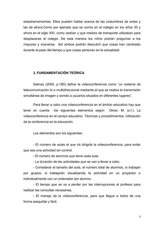 estasherramientas. Ellos pueden hablar acerca de las costumbres de antes y
las de ahora.Como por ejemplo que se comía en el colegio en los años 30 y
ahora en el siglo XXI, como vestían y que medios de transporte utilizaban para
desplazarse al colegio. De esta manera los niños podrán preguntar a los
mayores y viceversa. Así ambos podrán descubrir que cosas han cambiado
durante el paso del tiempo y que cosas perduran en la actualidad.

3. FUNDAMENTACIÓN TEÓRICA
Salinas (2000, p.180) define la videoconferencia como “un sistema de
telecomunicación bi o multidireccional mediante el que se realiza la transmisión
simultánea de imagen y sonido a usuarios situados en diferentes lugares”.
Para llevar a cabo una videoconferencia en el ámbito educativo hay que
tener en cuenta

los siguientes elementos según

Oliver, M. (s.f.). La

videoconferencia en el campo educativo. Técnicas y procedimientos. Utilización
de la conferencia en la educación.

Los elementos son los siguientes:

- El número de aulas al que irá dirigida la videoconferencia, para evitar
que sea una actividad sin control.
- El número de alumnos que tiene cada aula.
- La duración de las actividades que se van a llevar a cabo.
- Considerar el tamaño del aula, el número total de alumnos, si trabajan
por grupos, si trabajarán visualizando la actividad en un proyector o
individualmente con un ordenador por alumno.
- El tiempo que se va a perder por las interrupciones al profesor para
realizar las consultas necesarias.
- El manejo de la videoconferencia, para que llegue a todos de una
forma asequible y fácil.

5

 