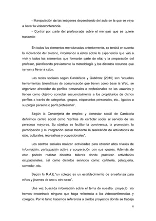 - Manipulación de las imágenes dependiendo del aula en la que se vaya
a llevar la videoconferencia.
- Control por parte del profesorado sobre el mensaje que se quiere
transmitir.

En todos los elementos mencionados anteriormente, se tendrá en cuenta
la motivación del alumno, informando a éstos sobre la experiencia que van a
vivir y todos los elementos que formarán parte de ella; y la preparación del
profesor, planificando previamente la metodología y los distintos recursos que
se van a llevar a cabo.
Las redes sociales según Castañeda y Gutiérrez (2010) son “aquellas
herramientas telemáticas de comunicación que tienen como base la Web, se
organizan alrededor de perfiles personales o profesionales de los usuarios y
tienen como objetivo conectar secuencialmente a los propietarios de dichos
perfiles a través de categorías, grupos, etiquetados personales, etc., ligados a
su propia persona o perfil profesional”.
Según la Conserjería de empleo y bienestar social de Cantabria
definimos centro social como “centros de carácter social al servicio de las
personas mayores. Su objetivo es facilitar la convivencia, la promoción, la
participación y la integración social mediante la realización de actividades de
ocio, culturales, recreativas y ocupacionales”.
Los centros sociales realizan actividades para obtener altos niveles de
información, participación activa y cooperación con sus iguales. Además de
esto

podrán

realizar

distintos

talleres

donde

practican

actividades

ocupacionales, así como distintos servicios como: cafetería, peluquería,
comedor, etc.
Según la R.A.E.“un colegio es un establecimiento de enseñanza para
niños y jóvenes de uno u otro sexo”.
Una vez buscada información sobre el tema de nuestro proyecto no
hemos encontrado ninguno que haga referencia a las videoconferencias y
colegios. Por lo tanto hacemos referencia a ciertos proyectos donde se trabaja
6

 