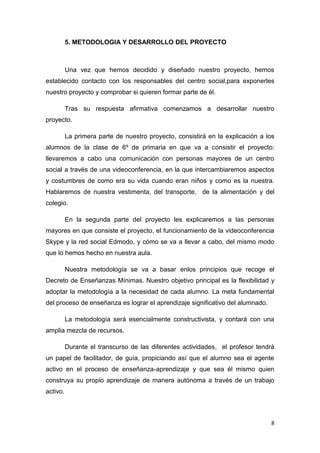 5. METODOLOGIA Y DESARROLLO DEL PROYECTO

Una vez que hemos decidido y diseñado nuestro proyecto, hemos
establecido contacto con los responsables del centro social,para exponerles
nuestro proyecto y comprobar si quieren formar parte de él.
Tras su respuesta afirmativa comenzamos a desarrollar nuestro
proyecto.
La primera parte de nuestro proyecto, consistirá en la explicación a los
alumnos de la clase de 6º de primaria en que va a consistir el proyecto:
llevaremos a cabo una comunicación con personas mayores de un centro
social a través de una videoconferencia, en la que intercambiaremos aspectos
y costumbres de como era su vida cuando eran niños y como es la nuestra.
Hablaremos de nuestra vestimenta, del transporte, de la alimentación y del
colegio.
En la segunda parte del proyecto les explicaremos a las personas
mayores en que consiste el proyecto, el funcionamiento de la videoconferencia
Skype y la red social Edmodo, y cómo se va a llevar a cabo, del mismo modo
que lo hemos hecho en nuestra aula.
Nuestra metodología se va a basar enlos principios que recoge el
Decreto de Enseñanzas Mínimas. Nuestro objetivo principal es la flexibilidad y
adoptar la metodología a la necesidad de cada alumno. La meta fundamental
del proceso de enseñanza es lograr el aprendizaje significativo del alumnado.
La metodología será esencialmente constructivista, y contará con una
amplia mezcla de recursos.
Durante el transcurso de las diferentes actividades, el profesor tendrá
un papel de facilitador, de guía, propiciando así que el alumno sea el agente
activo en el proceso de enseñanza-aprendizaje y que sea él mismo quien
construya su propio aprendizaje de manera autónoma a través de un trabajo
activo.

8

 