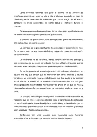 Como docentes tenemos que guiar al alumno en su proceso de
enseñanza-aprendizaje, observar día a día al alumno, ayudarle en caso de
dificultad y en la resolución de problemas que puedan surgir. Así el alumno
construye su propio aprendizaje, se siente activo y

motivado durante el

proceso.
Para conseguir que los aprendizajes de los niños sean significativos este
ha de ser concebido bajo una perspectiva globalizadora.
El principio de globalización, trata de un proceso global de acercamiento
a la realidad que se quiere conocer.
La actividad es la principal fuente de aprendizaje y desarrollo del niño.
Es necesario tanto para su desarrollo físico y psicomotor, como la construcción
del conocimiento.
La enseñanza ha de ser activa, dando tiempo a que el niño participe y
sea protagonista de su propio aprendizaje. Hay que utilizar estrategias que les
estimulen a ser creativos, imaginativos y con la capacidad de observación.
Se ha de potenciar el aprendizaje tanto individual como el realizado en
equipo. No hay que olvidar que la interacción con otros niños/as y adultos
constituye un importante recurso metodológico que les ayuda a su proceso
social, afectivo e intelectual. La enseñanza activa se completa con una gran
amplia propuesta de actividades individuales y de grupo, en las que los niños y
niñas podrán desarrollar sus capacidades de manipular, explorar, observar y
crear.
Un principio metodológico muy ligado a la actividad es la motivación, es
necesario que los niños se sientan atraídos hacia el aprendizaje. En esto juega
un papel muy importante que los objetivos, contenidos y actividades tengan un
nivel adecuado que correspondan a sus intereses y que los métodos y recursos
sean atractivos y faciliten el aprendizaje.
Contaremos con unos recursos tanto materiales como humanos
adecuados a las actividades que se van a realizar en este proyecto.

9

 