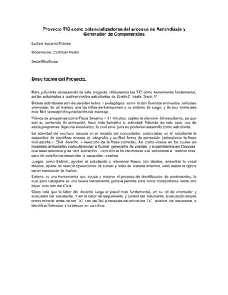 Proyecto TIC como potencializadoras del proceso de Aprendizaje y
                       Generador de Competencias

Ludivia Ascanio Robles

Docente del CER San Pedro

Sede Miraflores



Descripción del Proyecto.

Para y durante el desarrollo de este proyecto, utilizaremos las TIC como herramienta fundamental,
en las actividades a realizar con los estudiantes de Grado 0, hasta Grado 5°.
Dichas actividades son de carácter lúdico y pedagógico, como lo son Cuentos animados, películas
animadas; de tal manera que los niños se transporten a su entorno de juego, y de esa forma sea
más fácil la recepción y captación del mensaje.
Videos de programas como Plaza Sésamo y 31 Minutos, captan la atención del estudiante, ya que
con su contenido de animación, hace más llamativa la actividad. Además de esto cada uno de
estos programas deja una enseñanza, la cual sirve para su posterior desarrollo como estudiante.
La actividad de escritura basada en el teclado del computador, potencializa en el estudiante la
capacidad de identificar errores de ortografía y su fácil forma de corrección (seleccionar la frase
mal escrita + Click derecho + selección de la frase correcta). Asi como videos en los cuales se
muestren actividades como Aprender a Sumar, generador de valores, y experimentos en Ciencias,
que sean sencillos y de fácil aplicación. Todo con el fin de motivar a el estudiante a realizar mas,
para de esta forma desarrollar la capacidad creativa.
Juegos como Sebran, ayudan al estudiante a relacionar frases con objetos, encontrar la vocal
faltante, aparte de realizar operaciones de sumas y resta de manera divertida, visto desde la óptica
de un estudiante de 6 años.
Seterra es una herramienta que ayuda a mejorar el proceso de identificación de continesntes, lo
cual para Geografia es una buena herramienta, porque permite a los niños transportarse hasta otro
lugar, solo con dar Click.
Claro está que la labor del docente juega el papel más fundamental, en su rol de orientador y
evaluador del estudiante. Y en la labor de seguimiento y control del estudiante. Evaluación simple
como mirar el antes de las TIC, con las TIC y después de utilizar las TIC analizar los resultados, e
identificar falencias y fortalezas en los niños.
 