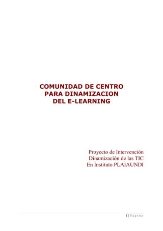 COMUNIDAD DE CENTRO
 PARA DINAMIZACION
   DEL E-LEARNING




           Proyecto de Intervención
           Dinamización de las TIC
          En Instituto PLAIAUNDI




                           1|Página
 