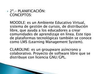 2º.- PLANIFICACIÓN:CONCEPTOS: MOODLE: es un Ambiente Educativo Virtual, sistema de gestión de cursos, de distribución libre, que ayuda a los educadores a crear comunidades de aprendizaje en línea. Este tipo de plataformas tecnológicas también se conoce como LMS (Learning Management System). CLAROLINE: es un groupware asíncrono y colaborativo. Proyecto de software libre que se distribuye con licencia GNU/GPL. 