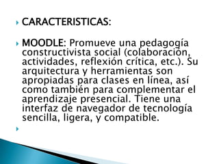CARACTERISTICAS:MOODLE: Promueve una pedagogía constructivista social (colaboración, actividades, reflexión crítica, etc.). Su arquitectura y herramientas son apropiadas para clases en línea, así como también para complementar el aprendizaje presencial. Tiene una interfaz de navegador de tecnología sencilla, ligera, y compatible. 